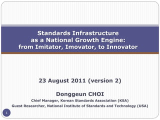 Standards Infrastructure
           as a National Growth Engine:
       from Imitator, Imovator, to Innovator




                 23 August 2011 (version 2)

                          Donggeun CHOI
              Chief Manager, Korean Standards Association (KSA)
    Guest Researcher, National Institute of Standards and Technology (USA)

1
 