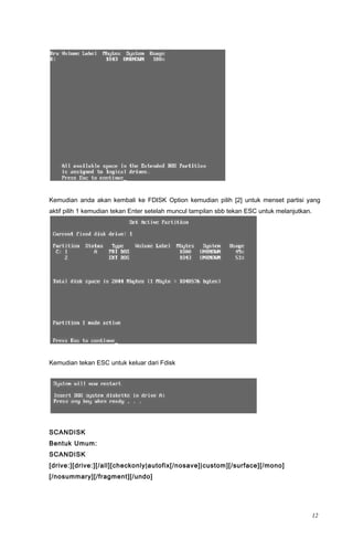 Kemudian anda akan kembali ke FDISK Option kemudian pilih [2] untuk menset partisi yang
aktif pilih 1 kemudian tekan Enter setelah muncul tampilan sbb tekan ESC untuk melanjutkan.
Kemudian tekan ESC untuk keluar dari Fdisk
SCANDISK
Bentuk Umum:
SCANDISK
[drive:][drive:][/all][checkonly|autofix[/nosave]|custom][/surface][/mono]
[/nosummary][/fragment][/undo]
12
 