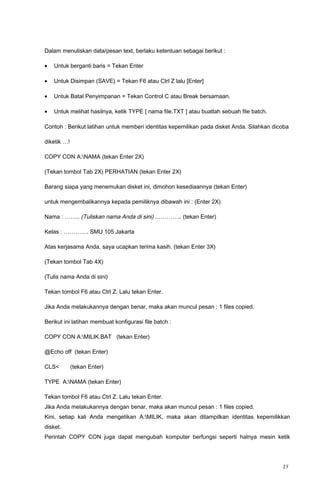 Dalam menuliskan data/pesan text, berlaku ketentuan sebagai berikut :
• Untuk berganti baris = Tekan Enter
• Untuk Disimpan (SAVE) = Tekan F6 atau Ctrl Z lalu [Enter]
• Untuk Batal Penyimpanan = Tekan Control C atau Break bersamaan.
• Untuk melihat hasilnya, ketik TYPE [ nama file.TXT ] atau buatlah sebuah file batch.
Contoh : Berikut latihan untuk memberi identitas kepemilikan pada disket Anda. Silahkan dicoba
diketik …!
COPY CON A:NAMA (tekan Enter 2X)
(Tekan tombol Tab 2X) PERHATIAN (tekan Enter 2X)
Barang siapa yang menemukan disket ini, dimohon kesediaannya (tekan Enter)
untuk mengembalikannya kepada pemiliknya dibawah ini : (Enter 2X)
Nama : …….. (Tuliskan nama Anda di sini) ………….. (tekan Enter)
Kelas : …………. SMU 105 Jakarta
Atas kerjasama Anda, saya ucapkan terima kasih. (tekan Enter 3X)
(Tekan tombol Tab 4X)
(Tulis nama Anda di sini)
Tekan tombol F6 atau Ctrl Z. Lalu tekan Enter.
Jika Anda melakukannya dengan benar, maka akan muncul pesan : 1 files copied.
Berikut ini latihan membuat konfigurasi file batch :
COPY CON A:MILIK.BAT (tekan Enter)
@Echo off (tekan Enter)
CLS< (tekan Enter)
TYPE A:NAMA (tekan Enter)
Tekan tombol F6 atau Ctrl Z. Lalu tekan Enter.
Jika Anda melakukannya dengan benar, maka akan muncul pesan : 1 files copied.
Kini, setiap kali Anda mengetikan A:MILIK, maka akan ditampilkan identitas kepemilikkan
disket.
Perintah COPY CON juga dapat mengubah komputer berfungsi seperti halnya mesin ketik
15
 