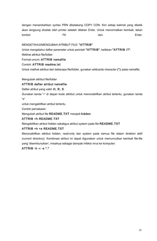 dengan menambahkan syntax PRN dibelakang COPY CON. Kini setiap kalimat yang diketik
akan langsung dicetak oleh printer setelah ditekan Enter. Untuk menormalkan kembali, tekan
tombol F6 dan Enter.
MENGETAHUI/MENGUBAH ATRIBUT FILE: "ATTRIB"
Untuk mengetahui daftar parameter untuk perintah "ATTRIB", ketikkan "ATTRIB /?".
Melihat attribut file/folder
Format umum: ATTRIB namafile
Contoh: ATTRIB readme.txt
Untuk melihat attribut dari beberapa file/folder, gunakan wildcards character (*) pada namafile.
Mengubah attribut file/folder
ATTRIB daftar atribut namafile
Daftar atribut yang valid: H, R, S
Gunakan tanda '-' di depan kode attribut untuk menonaktifkan atribut tertentu, gunakan tanda
'+'
untuk mengaktifkan atribut tertentu.
Contoh pemakaian:
Mengubah atribut file README.TXT menjadi hidden
ATTRIB +h README.TXT
Mengaktifkan atribut hidden sekaligus atribut system pada file README.TXT
ATTRIB +h +s README.TXT
Menonaktifkan attribut hidden, read-only dan system pada semua file dalam direktori aktif
(current directory). Kombinasi atribut ini dapat digunakan untuk memunculkan kembali file-file
yang 'disembunyikan', misalnya sebagai dampak infeksi virus ke komputer:
ATTRIB -h -r -s *.*
16
 