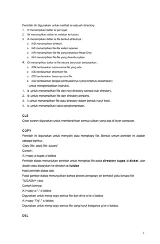 Perintah dir digunakan untuk melihat isi sebuah directory.
1. /P menampilkan daftar isi per layar.
2. /W menampilkan daftar isi melebar ke kanan.
3. /A menampilkan daftar isi file berikut atributnya :
o /AD menampilkan direktori.
o /AS menampilkan file-file sistem operasi.
o /AR menampilkan file-file yang beratribut Read-Only.
o /AH menampilkan file-file yang disembunyikan.
4. /O menampilkan daftar isi file secara berurutan berdasarkan :
o /ON berdasarkan nama-nama file yang ada.
o /OE berdasarkan ektension file.
o /OS berdasarkan besarnya size file.
o /OD berdasarkan tanggal pembuatannya (yang terdahulu diutamakan)
– untuk mengembalikan instruksi.
1. /s :untuk menampilkan file dan root directory sampai sub-directory.
2. /b :untuk menampilkan file dan directory perbaris.
3. /l :untuk menampilkan file atau directory dalam bentuk huruf kecil.
4. /c :untuk menampilkan rasio pengkompresan.
CLS
Clear screen digunakan untuk membersihkan semua tulisan yang ada di layer computer.
COPY
Perintah ini digunakan untuk menyalin atau mengkopy file. Bentuk umum perintah ini adalah
sebagai berikut :
Copy [file_asal] [file_tujuan]
Contoh :
A:>copy a:tugas c:latdos
Perintah diatas menunjukan perintah untuk mengkopi file pada directory tugas di disket ,dan
disalin atau dicopykan ke directori c:latdos
Hasil perintah diatas sbb:
Pada gambar diatas menunjukkan bahwa proses pengcopy-an berhasil yaitu berupa file
TUGASM~1.doc
Contoh lainnya:
A:>copy a:*.* c:latdos
Digunakan untuk meng-copy semua file dari drive a ke c:latdos
A:>copy ??g*.* c:latdos
Digunakan untuk meng-copy semua file yang huruf ketiganya g ke c:latdos.
DEL
2
 