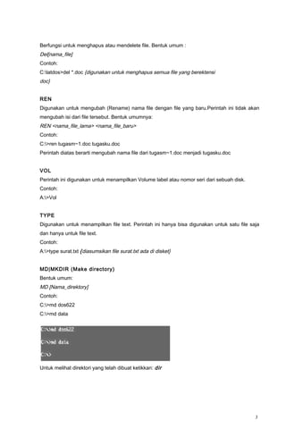 Berfungsi untuk menghapus atau mendelete file. Bentuk umum :
Del[nama_file]
Contoh:
C:latdos>del *.doc {digunakan untuk menghapus semua file yang berektensi
doc}
REN
Digunakan untuk mengubah (Rename) nama file dengan file yang baru.Perintah ini tidak akan
mengubah isi dari file tersebut. Bentuk umumnya:
REN <nama_file_lama> <nama_file_baru>
Contoh:
C:>ren tugasm~1.doc tugasku.doc
Perintah diatas berarti mengubah nama file dari tugasm~1.doc menjadi tugasku.doc
VOL
Perintah ini digunakan untuk menampilkan Volume label atau nomor seri dari sebuah disk.
Contoh:
A:>Vol
TYPE
Digunakan untuk menampilkan file text. Perintah ini hanya bisa digunakan untuk satu file saja
dan hanya untuk file text.
Contoh:
A:>type surat.txt {diasumsikan file surat.txt ada di disket}
MD|MKDIR (Make directory)
Bentuk umum:
MD [Nama_direktory]
Contoh:
C:>md dos622
C:>md data
Untuk melihat direktori yang telah dibuat ketikkan: dir
3
 