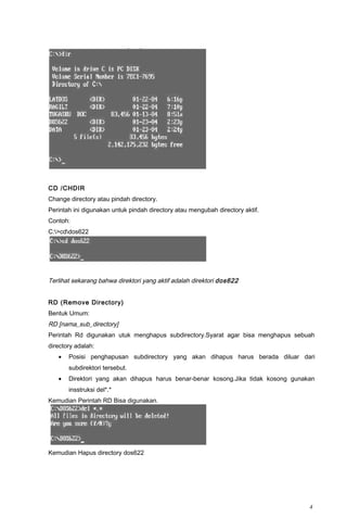 CD /CHDIR
Change directory atau pindah directory.
Perintah ini digunakan untuk pindah directory atau mengubah directory aktif.
Contoh:
C:>cddos622
Terlihat sekarang bahwa direktori yang aktif adalah direktori dos622
RD (Remove Directory)
Bentuk Umum:
RD [nama_sub_directory]
Perintah Rd digunakan utuk menghapus subdirectory.Syarat agar bisa menghapus sebuah
directory adalah:
• Posisi penghapusan subdirectory yang akan dihapus harus berada diluar dari
subdirektori tersebut.
• Direktori yang akan dihapus harus benar-benar kosong.Jika tidak kosong gunakan
insstruksi del*.*
Kemudian Perintah RD Bisa digunakan.
Kemudian Hapus directory dos622
4
 