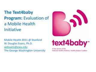 The Text4baby Program: Evaluation of a Mobile Health Initiative  Mobile Health 2011 @ Stanford W. Douglas Evans, Ph.D. wdevans@gwu.edu The George Washington University 