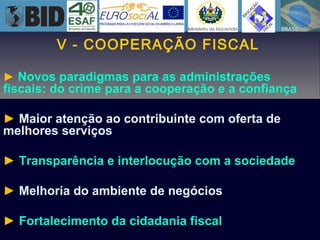 V - COOPERAÇÃO FISCAL
► Novos paradigmas para as administrações
fiscais: do crime para a cooperação e a confiança
► Maior atenção ao contribuinte com oferta de
melhores serviços
► Transparência e interlocução com a sociedade
► Melhoria do ambiente de negócios
► Fortalecimento da cidadania fiscal
 