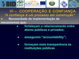 VI – COOPERAÇÃO E CONFIANÇA
“A confiança é um processo em construção”
► Necessidade de implementação de
mecanismos que:
● fortaleçam o relacionamento entre
atores públicos e privados;
● assegurem “accountability”;
● forneçam mais transparência às
instituições públicas
 