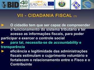 VII - CIDADANIA FISCAL (1)
► O cidadão tem que ser capaz de compreender
o funcionamento do sistema tributário e ter
acesso as informações fiscais, para poder
participar e exercer o controle social
► para tal, necessita-se de accountability e
transparência
► eficiência e legitimidade das administrações
fiscais estimulam o cujprimento voluntário e
fortalecem o relacionamento entre o Fisco e o
Contribuinte
 
