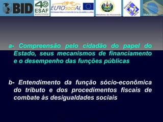 a- Compreensão pelo cidadão do papel do
Estado, seus mecanismos de financiamento
e o desempenho das funções públicas
b- Entendimento da função sócio-econômica
do tributo e dos procedimentos fiscais de
combate às desigualdades sociais
 