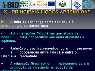 IX - PRINCIPAIS LIÇÕES APRENDIDASIX - PRINCIPAIS LIÇÕES APRENDIDAS
► A falta de confiança como obstáculo à
consolidação da democracia
► Administrações Tributárias que atuam de
modo mais cooperativo são mais eficientes e
legítimas
► Relevância dos instrumentos para promover
a cooperação entre Fiscos e entre o
Fisco e a Sociedade
► A educação fiscal como instrumento para a
promoção da cidadania e redução da
 