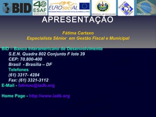 APRESENTAÇÃO
Fátima Cartaxo
Especialista Sênior em Gestão Fiscal e Municipal
BID – Banco Interamericano de Desenvolvimento
S.E.N. Quadra 802 Conjunto F lote 39
CEP: 70.800-400
Brasil - Brasília – DF
Telefones
(61) 3317- 4284
Fax: (61) 3321-3112
E-Mail - fatimac@iadb.org
Home Page - http://www.iadb.org
 