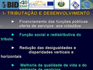 I- TRIBUTAÇÃO E DESENVOLVIMENTOI- TRIBUTAÇÃO E DESENVOLVIMENTO
►► Financiamento das funções públicasFinanciamento das funções públicas
-- oferta deoferta de serviços aos cidadãosserviços aos cidadãos
►► Função social e redistributiva doFunção social e redistributiva do
tributotributo
►► Redução das desigualdades eRedução das desigualdades e
disparidades verticais edisparidades verticais e
horizontaishorizontais
►► Melhoria da qualidade de vida e doMelhoria da qualidade de vida e do
 