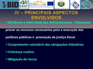 IV – PRINCIPAIS ASPECTOS
ENVOLVIDOS
Eficiência e efetividade das Administrações Tributárias:
prover os recursos necessários para a execução das
políticas públicas e promoção da justiça fiscal.
Cumprimento voluntário das obrigações tributárias
Cobrança coativa
Mitigação de riscos
 