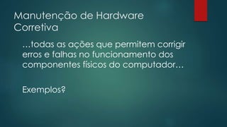 Manutenção de Hardware 
Corretiva 
…todas as ações que permitem corrigir 
erros e falhas no funcionamento dos 
componentes físicos do computador… 
Exemplos? 
 