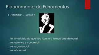 Planeamento de Ferramentas 
 Planificar… Porquê? 
…ter uma ideia do que vou fazer e o tempo que demora? 
…ser objetivo e concreto? 
…ser organizado? 
…ser eficiente? 
 