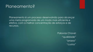 Planeamento? 
Planeamento é um processo desenvolvido para alcançar 
uma meta programada de um modo mais eficiente e 
efetivo, com a melhor concentração de esforços e de 
recursos. 
Palavras Chave! 
“qualidade” 
“prazos” 
“custos” 
 