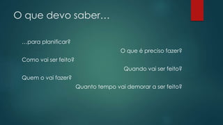 O que devo saber… 
…para planificar? 
O que é preciso fazer? 
Como vai ser feito? 
Quando vai ser feito? 
Quem o vai fazer? 
Quanto tempo vai demorar a ser feito? 
 