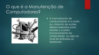O que é a Manutenção de 
Computadores? 
 A manutenção de 
computadores é a ação, 
ou conjunto de ações, 
desencadeadas para 
manter o correto 
funcionamento do 
computador, ou seja ao 
nível do Software ou 
Hardware. 
 