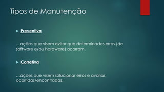 Tipos de Manutenção 
 Preventiva 
…ações que visem evitar que determinados erros (de 
software e/ou hardware) ocorram. 
 Corretiva 
…ações que visem solucionar erros e avarias 
ocorridas/encontradas. 
 