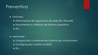 Preventiva 
 Software: 
 Ferramentas de segurança de rede (Ex. Firewall) 
 Ferramentas e utilitários de sistema operativo 
 Etc. 
 Hardware: 
 Limpeza dos componentes internos do computador 
 Configuração correta da BIOS 
 Etc. 
 