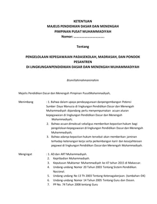 KETENTUAN
MAJELIS PENDIDIKAN DASAR DAN MENENGAH
PIMPINAN PUSAT MUHAMMADIYAH
Nomor: …………………………….
Tentang
PENGELOLAAN KEPEGAWAIAN PADASEKOLAH, MADRASAH, DAN PONDOK
PESANTREN
DI LINGKUNGANPENDIDIKAN DASAR DAN MENENGAH MUHAMMADIYAH
Bismillahirrahmanirrahim
Majelis Pendidikan Dasar dan Menengah Pimpinan PusatMuhammadiyah,
Menimbang : 1. Bahwa dalam upaya pendayagunaan danpengembangan Potensi
Sumber Daya Manusia di lingkungan Pendidikan Dasar dan Menengah
Muhammadiyah dipandang perlu menyempurnakan acuan aturan
kepegawaian di lingkungan Pendidikan Dasar dan Menengah
Muhammadiyah;
2. Bahwa acuan dimaksud sekaligus memberikan kepastian hukum bagi
pengelolaan kepegawaian di lingkungan Pendidikan Dasar dan Menengah
Muhammadiyah;
3. Bahwa adanya kepastian hukum tersebut akan memberikan jaminan
terhadap ketenangan kerja serta perkembangan karir dan kesejahteraan
pegawai di lingkungan Pendidikan Dasar dan Menengah Muhammadiyah.
Mengingat : 1. AD dan ART Muhammadiyah.
2. Kepribadian Muhammadiyah.
3. Keputusan Muktamar Muhammadiyah ke-47 tahun 2015 di Makassar.
4. Undang-undang Nomor 20 Tahun 2003 Tentang Sistem Pendidikan
Nasional.
5. Undang undang No 13 Th 2003 Tentang Ketenagakerjaan. (tambahan OK)
6. Undang-undang Nomor 14 Tahun 2005 Tentang Guru dan Dosen.
7. PP No. 74 Tahun 2008 tentang Guru
 