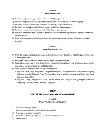 Pasal 14
Penilaian Pegawai
(1) Penilaian pegawai menggunakan Instrumen DPKP yang berisi:
(2) Penilaian pegawai dilakukan setiap tahun pelajaran dan dilaporkan secara berjenjang;
(3) Penilaian tenaga kependidikan dilakukan oleh kepala satuan pendidikan;
(4) Penilaian guru dilakukan oleh kepala satuan pendidikan dan pengawas;
(5) Penilaian kepala sekolah dilakukan oleh Majelis penyelenggara;
(6) Penilaian Bendahara dan KTU satuan pendidikan dilakukan oleh Kepala satuan pendidikan/Majelis
penyelenggara;
(7) Hasil penilaian pegawai dijadikan sebagai dasar untuk pembinaan dan pertimbangan kenaikan
pangkat;
Pasal 15
Inpassing Kepangkatan
(1) PenentuaninpassingkepangkatanpegawaitetapPersyarikatan didasarkan pada kelipatan masa kerja
4 (empat) tahunan;
(2) Kepangkatan guru DPK/DPB mengikuti kepangkatan Pegawai Negeri;
(3) Kepangkatan awal guru yang tersertifikasi mengikuti kepangkatan yang ditetapkan pemerintah,
selanjutnya mengikuti Pasal 9 ayat (7) butir (d).
(4) Inpassing adalah penyesuaian kepangkatan pegawai :
a. Pegawai Tidak Tetap dengan masa kerja tertentu pada satuan pendidikan Muhammadiyah yang
diangkat menjadi Pegawai Tetap Persyarikatan dengan golongan sesuai kualifikasi dan masa
kerjanya diakui 50%;
b. Pegawai Tetap Persyarikatan yang belum mempunyai pangkat dan golongan dilakukan
inpassing sesuai kualifikasi dan masa kerjanya;
BAB VI
DAFTAR PENILAIAN KINERJA PEGAWAI (DPKP)
Pasal 16
Unsur Penilaian Kinerja Pegawai
(1) Kesetiaan terhadap Negara;
(2) Komitmen terhadap Persyarikatan Muhammadiyah;
(3) Tanggung jawab dan kejujuran;
(4) Keteladanan terhadap lingkungan terutama terhadap siswa;
(5) Prestasi kerja;
 