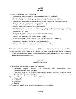 Pasal 18
Hak Guru
(1) Dalammelaksanakan tugas, guru berhak:
a. Memperoleh penghasilan sesuai dengan kemampuan satuan pendidikan;
b. Mendapatkan promosi dan penghargaan sesuai dengan tugas dan prestasi kerja;
c. Memperoleh perlindungan dalam melaksanakan tugas dan hak atas kekayaan intelektual;
d. Memperoleh kesempatan untuk meningkatkan kompetensi;
e. Memanfaatkan sarana dan prasarana pembelajaran;
f. Memberikan penilaian, menentukan kelulusan, penghargaan, dan sanksi kepada peserta didik;
g. Memperoleh rasa aman;
h. Memperoleh jaminan keselamatan kerja dan jaminan kesehatan;
i. Menjadi anggota Forum Guru Muhammadiyah (FGM);
j. Memiliki kesempatan untuk berperan dalam penentuan kebijakan pendidikan;
k. Memperoleh kesempatan untuk meningkatkan kompetensi;
l. Memperoleh pelatihan dan pengembangan profesi dalam bidangnya.
(2) Penghasilan sesuai kemampuan satuan pendidikan meliputi gaji pokok, tunjangan dan insentif;
(3) Ketentuan lebih lanjut mengenai penghasilan guru diatur dalam ketentuan standar Penggajian
dan Honorarium Pegawai Majelis Pendidikan Dasar dan Menengah Pimpinan Daerah dan atau
Wilayah Muhammadiyah setempat;
Pasal 19
Kewajiban Pengawas
(1) Dalam melaksanakan tugas, pengawas berkewajiban:
a. Melakukan supervisi, evaluasi, dan pembinaan guna peningkatan kinerja
sekolah/madrasah/pondok pesantren;
b. Menjunjung tinggi nilai-nilai agama, persyarikatan, peraturan perundang-undangan, hukum,
dan kode etik pegawai persyarikatan;
(2) Pengawas bertugas memberikan pembinaan di bidang;
a. ISMUBARISTIK
b. Manajemen
c. Akademik
(3) Memberikan laporan setiap semester kepada Majelis Penyelenggara.
Pasal 20
 