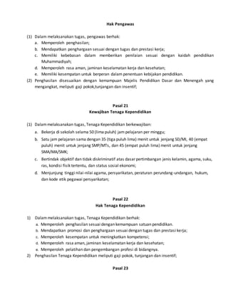 Hak Pengawas
(1) Dalam melaksanakan tugas, pengawas berhak:
a. Memperoleh penghasilan;
b. Mendapatkan penghargaan sesuai dengan tugas dan prestasi kerja;
c. Memiliki kebebasan dalam memberikan penilaian sesuai dengan kaidah pendidikan
Muhammadiyah;
d. Memperoleh rasa aman, jaminan keselamatan kerja dan kesehatan;
e. Memiliki kesempatan untuk berperan dalam penentuan kebijakan pendidikan.
(2) Penghasilan disesuaikan dengan kemampuan Majelis Pendidikan Dasar dan Menengah yang
mengangkat, meliputi gaji pokok,tunjangan dan insentif;
Pasal 21
Kewajiban Tenaga Kependidikan
(1) Dalammelaksanakan tugas, Tenaga Kependidikan berkewajiban:
a. Bekerja di sekolah selama 50 (lima puluh) jam pelajaran per minggu;
b. Satu jam pelajaran sama dengan 35 (tiga puluh lima) menit untuk jenjang SD/MI, 40 (empat
puluh) menit untuk jenjang SMP/MTs, dan 45 (empat puluh lima) menit untuk jenjang
SMA/MA/SMK;
c. Bertindak objektif dan tidak diskriminatif atas dasar pertimbangan jenis kelamin, agama, suku,
ras, kondisi fisik tertentu, dan status sosial ekonomi;
d. Menjunjung tinggi nilai-nilai agama, persyarikatan, peraturan perundang-undangan, hukum,
dan kode etik pegawai persyarikatan;
Pasal 22
Hak Tenaga Kependidikan
1) Dalammelaksanakan tugas, Tenaga Kependidikan berhak:
a. Memperoleh penghasilan sesuai dengan kemampuan satuan pendidikan.
b. Mendapatkan promosi dan penghargaan sesuai dengan tugas dan prestasi kerja;
c. Memperoleh kesempatan untuk meningkatkan kompetensi;
d. Memperoleh rasa aman, jaminan keselamatan kerja dan kesehatan;
e. Memperoleh pelatihan dan pengembangan profesi di bidangnya.
2) Penghasilan Tenaga Kependidikan meliputi gaji pokok, tunjangan dan insentif;
Pasal 23
 