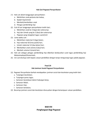 Hak Cuti Pegawai Persyarikatan
(1) Hak cuti dalam tanggungan persyarikatan:
a. Melahirkan anak pertama dan kedua,
b. Ibadah Haji/Umroh
c. Menikah/menikahkan anak
d. Petugas pembimbing haji
(2) Cuti di luar tanggungan persyarikatan terdiri dari;
a. Melahirkan anak ke 3 (tiga) dan seterusnya
b. Haji dan Umroh yang ke 2 (dua) dan seterusnya
c. Pegawai yang mengikuti tugas suami/istri
(3) Lama waktu cuti :
a. Melahirkan maksimal 3 (tiga) bulan;
b. Haji maksimal 50 (lima puluh) hari;
c. Umroh maksimal 12 (dua belas) hari;
d. Menikahkan anak selama 2 (dua) hari;
e. Menikah selama 6 (enam) hari;
(4) Hak cuti sebagai petugas pembimbing Haji diberikan berdasarkan surat tugas pembimbing haji
Muhammadiyah/Pemerintah;
(5) Izin cuti disetujui oleh kepala satuan pendidikan dengan tanpa mengurangi tugas pokok pegawai.
Pasal 24
Hak Jaminan Sosial Pegawai Persyarikatan
(1) Pegawai Persyarikatan berhak mendapatkan jaminan sosial dan kesehatan yang terdiri dari:
a. Tunjangan kesehatan;
b. Tunjangan purna tugas.
c. Santunan kecelakaan dalam hubungan kerja;
d. Santunan Nikah;
e. Santunan Haji;
f. Santunan kematian;
(2) Besarnya jaminan sosial dan kesehatan disesuaikan dengan kemampuan satuan pendidikan.
BAB VIII
Penghargaan Bagi Pegawai
 