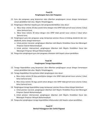 Pasal 25
Penghargaan Guru dan Pengawas
(1) Guru dan pengawas yang berprestasi akan diberikan penghargaan sesuai dengan kemampuan
satuan pendidikan dan atau Majelis Penyelenggara;
(2) Penghargaan diberikan kepada guru dan pengawasberdedikasi atas dasar:
a. Masa kerja selama 20 (dua puluh) tahun dengan nilai DPKP tidak pernah turun selama 2 (dua)
tahun berturut-turut.
b. Masa kerja selama 30 tahun dengan nilai DPKP tidak pernah turun selama 2 (dua) tahun
berturut-turut.
(3) Penghargaan guru dan pengawas yang mempunyai prestasi khusus di bidang akademik dan non-
akademik, diatur dengan ketentuan:
a. Untuk prestasi nasional, penghargaan diberikan oleh Majelis Pendidikan Dasar dan Menengah
Pimpinan Daerah Muhammadiyah.
b. Untuk prestasi internasional, penghargaan diberikan oleh Majelis Pendidikan Dasar dan
Menengah Pimpinan Wilayah Muhammadiyah.
(4) Pengusulan penghargaan guru dan pengawas dilakukan oleh kepala satuan pendidikan.
Pasal 26
Penghargaan Tenaga Kependidikan
(1) Tenaga Kependidikan yang berprestasi akan diberikan penghargaan sesuai dengan kemampuan
satuan pendidikan dan atau Majelis Penyelenggara;
(2) Tenaga Kepedidikan Persyarikatan diberi penghargaan atas dasar:
a. Masa kerja selama 20 (dua puluh)tahun dengan nilai DPKP tidak pernah turun selama 2 (dua)
tahun berturut-turut;
b. Masa kerja selama 30 (tiga puluh) tahun dengan nilai DPKP tidak pernah turun selama 2 (dua)
tahun berturut-turut;
(3) Penghargaan tenaga kependidikan yang mempunyai prestasi khusus diatur dengan ketentuan:
a. Untuk prestasi nasional, penghargaan diberikan oleh Majelis Pendidikan Dasar dan Menengah
Pimpinan Daerah Muhammadiyah.
b. Untuk prestasi internasional, penghargaan diberikan oleh Majelis Pendidikan Dasar dan
Menengah Pimpinan Wilayah Muhammadiyah.
(4) Pengusulan penghargaan tenaga kependidikan dilaksanakan oleh kepala satuan pendidikan.
Pasal 27
Bentuk Pelanggaran dan Sanksi Pegawai
 