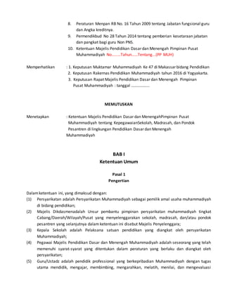8. Peraturan Menpan RB No. 16 Tahun 2009 tentang Jabatan fungsional guru
dan Angka kreditnya.
9. Permendikbud No 28 Tahun 2014 tentang pemberian kesetaraan jabatan
dan pangkat bagi guru Non PNS.
10. Ketentuan Majelis Pendidikan Dasar dan Menengah Pimpinan Pusat
Muhammadiyah No………Tahun……Tentang...(PP MUH)
Memperhatikan : 1. Keputusan Muktamar Muhammadiyah Ke 47 di Makassar bidang Pendidikan
2. Keputusan Rakernas Pendidikan Muhammadiyah tahun 2016 di Yogyakarta.
3. Keputusan Rapat Majelis Pendidikan Dasar dan Menengah Pimpinan
Pusat Muhammadiyah : tanggal ……………...
MEMUTUSKAN
Menetapkan : Ketentuan Majelis Pendidikan Dasar dan MenengahPimpinan Pusat
Muhammadiyah tentang KepegawaianSekolah, Madrasah, dan Pondok
Pesantren di lingkungan Pendidikan Dasar dan Menengah
Muhammadiyah
BAB I
Ketentuan Umum
Pasal 1
Pengertian
Dalamketentuan ini, yang dimaksud dengan:
(1) Persyarikatan adalah Persyarikatan Muhammadiyah sebagai pemilik amal usaha muhammadiyah
di bidang pendidikan;
(2) Majelis Dikdasmenadalah Unsur pembantu pimpinan persyarikatan muhammadiyah tingkat
Cabang/Daerah/Wilayah/Pusat yang menyelenggarakan sekolah, madrasah, dan/atau pondok
pesantren yang selanjutnya dalam ketentuan ini disebut Majelis Penyelenggara;
(3) Kepala Sekolah adalah Pelaksana satuan pendidikan yang diangkat oleh persyarikatan
Muhammadiyah;
(4) Pegawai Majelis Pendidikan Dasar dan Menengah Muhammadiyah adalah seseorang yang telah
memenuhi syarat-syarat yang ditentukan dalam peraturan yang berlaku dan diangkat oleh
persyarikatan;
(5) Guru/Ustadz adalah pendidik professional yang berkepribadian Muhammadiyah dengan tugas
utama mendidik, mengajar, membimbing, mengarahkan, melatih, menilai, dan mengevaluasi
 