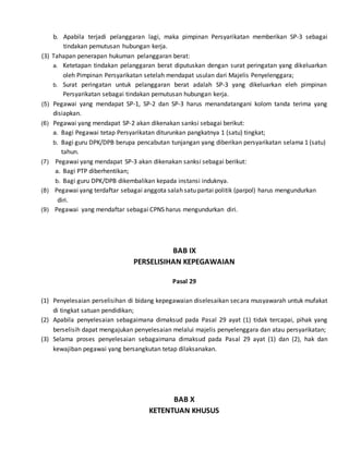 b. Apabila terjadi pelanggaran lagi, maka pimpinan Persyarikatan memberikan SP-3 sebagai
tindakan pemutusan hubungan kerja.
(3) Tahapan penerapan hukuman pelanggaran berat:
a. Ketetapan tindakan pelanggaran berat diputuskan dengan surat peringatan yang dikeluarkan
oleh Pimpinan Persyarikatan setelah mendapat usulan dari Majelis Penyelenggara;
b. Surat peringatan untuk pelanggaran berat adalah SP-3 yang dikeluarkan eleh pimpinan
Persyarikatan sebagai tindakan pemutusan hubungan kerja.
(5) Pegawai yang mendapat SP-1, SP-2 dan SP-3 harus menandatangani kolom tanda terima yang
disiapkan.
(6) Pegawai yang mendapat SP-2 akan dikenakan sanksi sebagai berikut:
a. Bagi Pegawai tetap Persyarikatan diturunkan pangkatnya 1 (satu) tingkat;
b. Bagi guru DPK/DPB berupa pencabutan tunjangan yang diberikan persyarikatan selama 1 (satu)
tahun.
(7) Pegawai yang mendapat SP-3 akan dikenakan sanksi sebagai berikut:
a. Bagi PTP diberhentikan;
b. Bagi guru DPK/DPB dikembalikan kepada instansi induknya.
(8) Pegawai yang terdaftar sebagai anggota salah satu partai politik (parpol) harus mengundurkan
diri.
(9) Pegawai yang mendaftar sebagai CPNS harus mengundurkan diri.
BAB IX
PERSELISIHAN KEPEGAWAIAN
Pasal 29
(1) Penyelesaian perselisihan di bidang kepegawaian diselesaikan secara musyawarah untuk mufakat
di tingkat satuan pendidikan;
(2) Apabila penyelesaian sebagaimana dimaksud pada Pasal 29 ayat (1) tidak tercapai, pihak yang
berselisih dapat mengajukan penyelesaian melalui majelis penyelenggara dan atau persyarikatan;
(3) Selama proses penyelesaian sebagaimana dimaksud pada Pasal 29 ayat (1) dan (2), hak dan
kewajiban pegawai yang bersangkutan tetap dilaksanakan.
BAB X
KETENTUAN KHUSUS
 