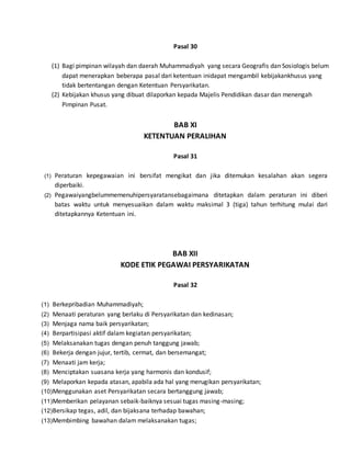 Pasal 30
(1) Bagi pimpinan wilayah dan daerah Muhammadiyah yang secara Geografis dan Sosiologis belum
dapat menerapkan beberapa pasal dari ketentuan inidapat mengambil kebijakankhusus yang
tidak bertentangan dengan Ketentuan Persyarikatan.
(2) Kebijakan khusus yang dibuat dilaporkan kepada Majelis Pendidikan dasar dan menengah
Pimpinan Pusat.
BAB XI
KETENTUAN PERALIHAN
Pasal 31
(1) Peraturan kepegawaian ini bersifat mengikat dan jika ditemukan kesalahan akan segera
diperbaiki.
(2) Pegawaiyangbelummemenuhipersyaratansebagaimana ditetapkan dalam peraturan ini diberi
batas waktu untuk menyesuaikan dalam waktu maksimal 3 (tiga) tahun terhitung mulai dari
ditetapkannya Ketentuan ini.
BAB XII
KODE ETIK PEGAWAI PERSYARIKATAN
Pasal 32
(1) Berkepribadian Muhammadiyah;
(2) Menaati peraturan yang berlaku di Persyarikatan dan kedinasan;
(3) Menjaga nama baik persyarikatan;
(4) Berpartisipasi aktif dalam kegiatan persyarikatan;
(5) Melaksanakan tugas dengan penuh tanggung jawab;
(6) Bekerja dengan jujur, tertib, cermat, dan bersemangat;
(7) Menaati jam kerja;
(8) Menciptakan suasana kerja yang harmonis dan kondusif;
(9) Melaporkan kepada atasan, apabila ada hal yang merugikan persyarikatan;
(10)Menggunakan aset Persyarikatan secara bertanggung jawab;
(11)Memberikan pelayanan sebaik-baiknya sesuai tugas masing-masing;
(12)Bersikap tegas, adil, dan bijaksana terhadap bawahan;
(13)Membimbing bawahan dalam melaksanakan tugas;
 