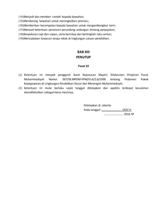 (14)Menjadi dan memberi contoh kepada bawahan;
(15)Mendorong bawahan untuk meningkatkan prestasi;
(16)Memberikan kesempatan kepada bawahan untuk mengembangkan karir;
(17)Menaati ketentuan peraturan perundang-undangan tentang perpajakan;
(18)Berpakaian rapi dan sopan, serta bersikap dan bertingkah laku santun;
(19)Menciptakan kawasan tanpa rokok di lingkungan satuan pendidikan.
BAB XIII
PENUTUP
Pasal 33
(1) Ketentuan ini menjadi pengganti Surat Keputusan Majelis Dikdasmen Pimpinan Pusat
Muhammadiyah Nomor. 007/SK.MPDM-PPM/III.A/2.b/1998 tentang Pedoman Pokok
Kepegawaian di Lingkungan Pendidikan Dasar dan Menengah Muhammadiyah;
(2) Ketentuan ini mulai berlaku sejak tanggal ditetapkan dan apabila terdapat kesalahan
akandibetulkan sebagaimana mestinya.
Ditetapkan di :Jakarta
Pada tanggal :………………………. 1437 H
…..……..………….. 2016 M
 