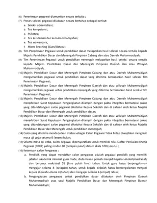 (6) Penerimaan pegawai diumumkan secara terbuka ;
(7) Proses seleksi pegawai dilakukan secara bertahap sebagai berikut:
a. Seleksi administrasi;
b. Tes kompetensi;
c. Psikotes;
d. Tes keislaman dan kemuhammadiyahan;
e. Tes wawancara;
f. Micro Teaching (Guru/Ustadz).
(8) Tim Penerimaan Pegawai untuk pendidikan dasar melaporkan hasil seleksi secara tertulis kepada
Majelis Pendidikan Dasar dan Menengah Pimpinan Cabang dan atau Daerah Muhammadiyah;
(9) Tim Penerimaan Pegawai untuk pendidikan menengah melaporkan hasil seleksi secara tertulis
kepada Majelis Pendidikan Dasar dan Menengah Pimpinan Daerah dan atau Wilayah
Muhammadiyah;
(10) Majelis Pendidikan Dasar dan Menengah Pimpinan Cabang dan atau Daerah Muhammadiyah
mengumumkan pegawai untuk pendidikan dasar yang diterima berdasarkan hasil seleksi Tim
Penerimaan Pegawai;
(11) Majelis Pendidikan Dasar dan Menengah Pimpinan Daerah dan atau Wilayah Muhammadiyah
mengumumkan pegawai untuk pendidikan menengah yang diterima berdasarkan hasil seleksi Tim
Penerimaan Pegawai;
(12) Majelis Pendidikan Dasar dan Menengah Pimpinan Cabang dan atau Daerah Muhammadiyah
menerbitkan Surat Keputusan Pengangkatan dilampiri dengan pakta integritas bermaterai cukup
yang ditandatangani calon pegawai diketahui Kepala Sekolah dan di sahkan oleh Ketua Majelis
Pendidikan Dasar dan Menengah untuk pendidikan dasar;
(13) Majelis Pendidikan Dasar dan Menengah Pimpinan Daerah dan atau Wilayah Muhammadiyah
menerbitkan Surat Keputusan Pengangkatan dilampiri dengan pakta integritas bermaterai cukup
yang ditandatangani calon pegawai diketahui Kepala Sekolah dan di sahkan oleh Ketua Majelis
Pendidikan Dasar dan Menengah untuk pendidikan menengah;
(14) Calon yang diterima mendapatkan status sebagai Calon Pegawai Tidak Tetap diwajibkan mengikuti
masa uji coba selama 6 (enam) bulan;
(15) Selama masa uji coba, calon pegawai dipersyaratkan untuk memiliki nilai Daftar Penilaian Kinerja
Pegawai (DPKP) paling rendah 80 (delapan puluh) dalam skala 100 (seratus);
(16) Ketentuan calon Pengawas :
a. Pendidik yang dapat mendaftar calon pengawas adalah pegawai pendidik yang memiliki
jabatan akademik minimal guru muda, diutamakan pernah menjadi kepala sekolah/madrasah,
dan berumur maksimal 55 (lima puluh lima) tahun. Untuk guru harus berpengalaman
mengajar selama 8 (delapan) tahun, untuk kepala sekolah harus berpengalaman menjadi
kepala skeolah selama 4 (tahun) dan mengajar selama 4 (empat) tahun;
b. Pengangkatan pengawas untuk pendidikan dasar dilakukan oleh Pimpinan Daerah
Muhammadiyah atas usul Majelis Pendidikan Dasar dan Menengah Pimpinan Daerah
Muhammadiyah;
 