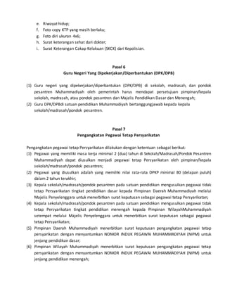 e. Riwayat hidup;
f. Foto copy KTP yang masih berlaku;
g. Foto diri ukuran 4x6;
h. Surat keterangan sehat dari dokter;
i. Surat Keterangan Cakap Kelakuan (SKCK) dari Kepolisian.
Pasal 6
Guru Negeri Yang Dipekerjakan/Diperbantukan (DPK/DPB)
(1) Guru negeri yang dipekerjakan/diperbantukan (DPK/DPB) di sekolah, madrasah, dan pondok
pesantren Muhammadiyah oleh pemerintah harus mendapat persetujuan pimpinan/kepala
sekolah, madrasah, atau pondok pesantren dan Majelis Pendidikan Dasar dan Menengah;
(2) Guru DPK/DPBdi satuan pendidikan Muhammadiyah bertanggungjawab kepada kepala
sekolah/madrasah/pondok pesantren.
Pasal 7
Pengangkatan Pegawai Tetap Persyarikatan
Pengangkatan pegawai tetap Persyarikatan dilakukan dengan ketentuan sebagai berikut:
(1) Pegawai yang memiliki masa kerja minimal 2 (dua) tahun di Sekolah/Madrasah/Pondok Pesantren
Muhammadiyah dapat diusulkan menjadi pegawai tetap Persyarikatan oleh pimpinan/kepala
sekolah/madrasah/pondok pesantren;
(2) Pegawai yang diusulkan adalah yang memiliki nilai rata-rata DPKP minimal 80 (delapan puluh)
dalam 2 tahun terakhir;
(3) Kepala sekolah/madrasah/pondok pesantren pada satuan pendidikan mengusulkan pegawai tidak
tetap Persyarikatan tingkat pendidikan dasar kepada Pimpinan Daerah Muhammadiyah melalui
Majelis Penyelenggara untuk menerbitkan surat keputusan sebagai pegawai tetap Persyarikatan;
(4) Kepala sekolah/madrasah/pondok pesantren pada satuan pendidikan mengusulkan pegawai tidak
tetap Persyarikatan tingkat pendidikan menengah kepada Pimpinan WilayahMuhammadiyah
setempat melalui Majelis Penyelenggara untuk menerbitkan surat keputusan sebagai pegawai
tetap Persyarikatan;
(5) Pimpinan Daerah Muhammadiyah menerbitkan surat keputusan pengangkatan pegawai tetap
persyarikatan dengan menyantumkan NOMOR INDUK PEGAWAI MUHAMMADIYAH (NIPM) untuk
jenjang pendidikan dasar;
(6) Pimpinan Wilayah Muhammadiyah menerbitkan surat keputusan pengangkatan pegawai tetap
persyarikatan dengan menyantumkan NOMOR INDUK PEGAWAI MUHAMMADIYAH (NIPM) untuk
jenjang pendidikan menengah;
 