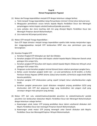 Pasal 8
Mutasi Pengangkatan Pegawai
(1) Mutasi dariTenaga kependidikan menjadi GTP dengan ketentuan sebagai berikut:
a. Telah menjadi Tenaga kependidikan tetap Persyarikatan minimal 5 (lima) tahun berturut-turut;
b. Mengajukan permohonan secara tertulis kepada Majelis Pendidikan Dasar dan Menengah
penyelenggara melalui kepala sekolah/madrasah/pondok pesantren;
c. Lulus psikotes dan micro teaching oleh tim yang ditunjuk Majelis Pendidikan Dasar dan
Menengah Pimpinan daerah Muhammadiyah;
d. Usia maksimal 40 (empat puluh) tahun.
(2) Mutasi GTP menjadi Tenaga Kependidikan :
Guru GTP dapat dimutasi menjadi tenaga kependidikan apabila tidak mampu menjalankan tugas
dan tanggungjawabnya menjadi GTP berdasarkan DPKP atau atas permintaan guru yang
bersangkutan.
(3) Kenaikan Pangkat GTP
a. Kenaikan Pangkat GTP ditetapkan per April dan Oktober;
b. Kenaikan pangkat GTP diusulkan oleh kepala sekolah kepada Majelis Dikdasmen Daerah untuk
golongan III/a sampai IV/a;
c. Kenaikan pangkat GTP diusulkan oleh kepala sekolah kepada Majelis Dikdasmen Wilayah untuk
golongan IV/b sampai IV/e;
d. Pengajuan usulan kenaikan pangkat minimal 6(enam) bulan sebelum penetapan pangkat baru;
e. Berkas usulan kenaikan pangkat terdiri dari : a) surat permohonan, b) SK terakhir, c) Daftar
Penilaian Kinerja Pegawai (DPKP) Selama 2(dua) tahun terakhir, d) Penilaian angka kredit (PAK)
beserta portofolio;
f. Kenaikan pangkat GTP dilaksanakan paling cepat4 (empat) tahun sekaliberdasarkan angka
kredit.
g. Kenaikan pangkat penyesuaian ijazah dilakukan mengikuti jenjang pendidikan S2/S3 yang
diselesaikan oleh GTP dari perguruan tinggi yang terakreditasi dan progam studi yang
serumpun dengan mata pelajaran yang diampu.
(4) Mutasi GTP dari satu sekolah/madrasah/pondok pesantren ke sekolah/madrasah/ pondok
pesantren lain berdasarkan kebutuhan Majelis Pendidikan Dasar dan Menengah Muhammadiyah
dengan ketentuan sebagai berikut :
a. Kewenangan untuk mutasi GTP jenjang pendidikan dasar dalam satuDaerah dilakukan oleh
Majelis Pendidikan Dasar dan menengah Pimpinan Daerah Muhammadiyah;
b. Kewenangan untuk mutasi GTP jenjang menengah antar Daerah dilakukan oleh Majelis
Pendidikan Dasar dan MenengahPimpinan Wilayah Muhammadiyah.
 