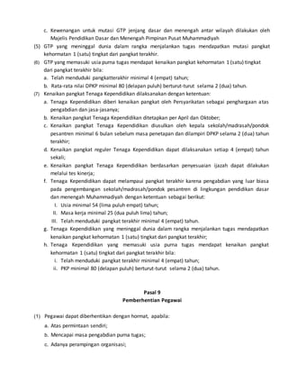 c. Kewenangan untuk mutasi GTP jenjang dasar dan menengah antar wilayah dilakukan oleh
Majelis Pendidikan Dasar dan Menengah Pimpinan Pusat Muhammadiyah
(5) GTP yang meninggal dunia dalam rangka menjalankan tugas mendapatkan mutasi pangkat
kehormatan 1 (satu) tingkat dari pangkat terakhir.
(6) GTP yang memasuki usia purna tugas mendapat kenaikan pangkat kehormatan 1 (satu) tingkat
dari pangkat terakhir bila:
a. Telah menduduki pangkatterakhir minimal 4 (empat) tahun;
b. Rata-rata nilai DPKP minimal 80 (delapan puluh) berturut-turut selama 2 (dua) tahun.
(7) Kenaikan pangkat Tenaga Kependidikan dilaksanakan dengan ketentuan:
a. Tenaga Kependidikan diberi kenaikan pangkat oleh Persyarikatan sebagai penghargaan atas
pengabdian dan jasa-jasanya;
b. Kenaikan pangkat Tenaga Kependidikan ditetapkan per April dan Oktober;
c. Kenaikan pangkat Tenaga Kependidikan diusulkan oleh kepala sekolah/madrasah/pondok
pesantren minimal 6 bulan sebelum masa penetapan dan dilampiri DPKP selama 2 (dua) tahun
terakhir;
d. Kenaikan pangkat reguler Tenaga Kependidikan dapat dilaksanakan setiap 4 (empat) tahun
sekali;
e. Kenaikan pangkat Tenaga Kependidikan berdasarkan penyesuaian ijazah dapat dilakukan
melalui tes kinerja;
f. Tenaga Kependidikan dapat melampaui pangkat terakhir karena pengabdian yang luar biasa
pada pengembangan sekolah/madrasah/pondok pesantren di lingkungan pendidikan dasar
dan menengah Muhammadiyah dengan ketentuan sebagai berikut:
I. Usia minimal 54 (lima puluh empat) tahun;
II. Masa kerja minimal 25 (dua puluh lima) tahun;
III. Telah menduduki pangkat terakhir minimal 4 (empat) tahun.
g. Tenaga Kependidikan yang meninggal dunia dalam rangka menjalankan tugas mendapatkan
kenaikan pangkat kehormatan 1 (satu) tingkat dari pangkat terakhir;
h. Tenaga Kependidikan yang memasuki usia purna tugas mendapat kenaikan pangkat
kehormatan 1 (satu) tingkat dari pangkat terakhir bila:
i. Telah menduduki pangkat terakhir minimal 4 (empat) tahun;
ii. PKP minimal 80 (delapan puluh) berturut-turut selama 2 (dua) tahun.
Pasal 9
Pemberhentian Pegawai
(1) Pegawai dapat diberhentikan dengan hormat, apabila:
a. Atas permintaan sendiri;
b. Mencapai masa pengabdian purna tugas;
c. Adanya perampingan organisasi;
 
