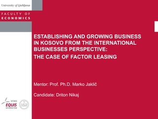 ESTABLISHING AND GROWING BUSINESS 
IN KOSOVO FROM THE INTERNATIONAL 
BUSINESSES PERSPECTIVE: 
THE CASE OF FACTOR LEASING 
Mentor: Prof. Ph.D. Marko Jaklič 
Candidate: Driton Nikaj 
 