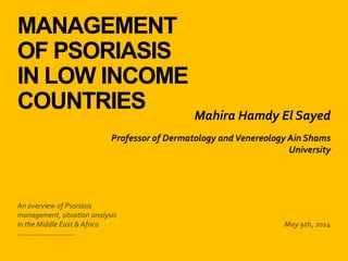 MANAGEMENT
OF PSORIASIS
IN LOW INCOME
COUNTRIES
​An overview of Psoriasis
management, situation analysis
in the Middle East & Africa ​May 9th, 2014
​Mahira Hamdy El Sayed
​Professor of Dermatology andVenereology Ain Shams
University
 
