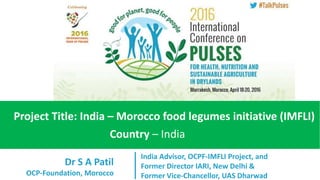 Dr S A Patil
OCP-Foundation, Morocco
Project Title: India – Morocco food legumes initiative (IMFLI)
Country – India
India Advisor, OCPF-IMFLI Project, and
Former Director IARI, New Delhi &
Former Vice-Chancellor, UAS Dharwad
 