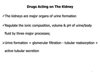 Drugs Acting on The Kidney
The kidneys are major organs of urine formation
Regulate the ionic composition, volume & pH of urine/body
fluid by three major processes;
Urine formation = glomerular filtration - tubular reabsorption +
active tubular secretion
1
 