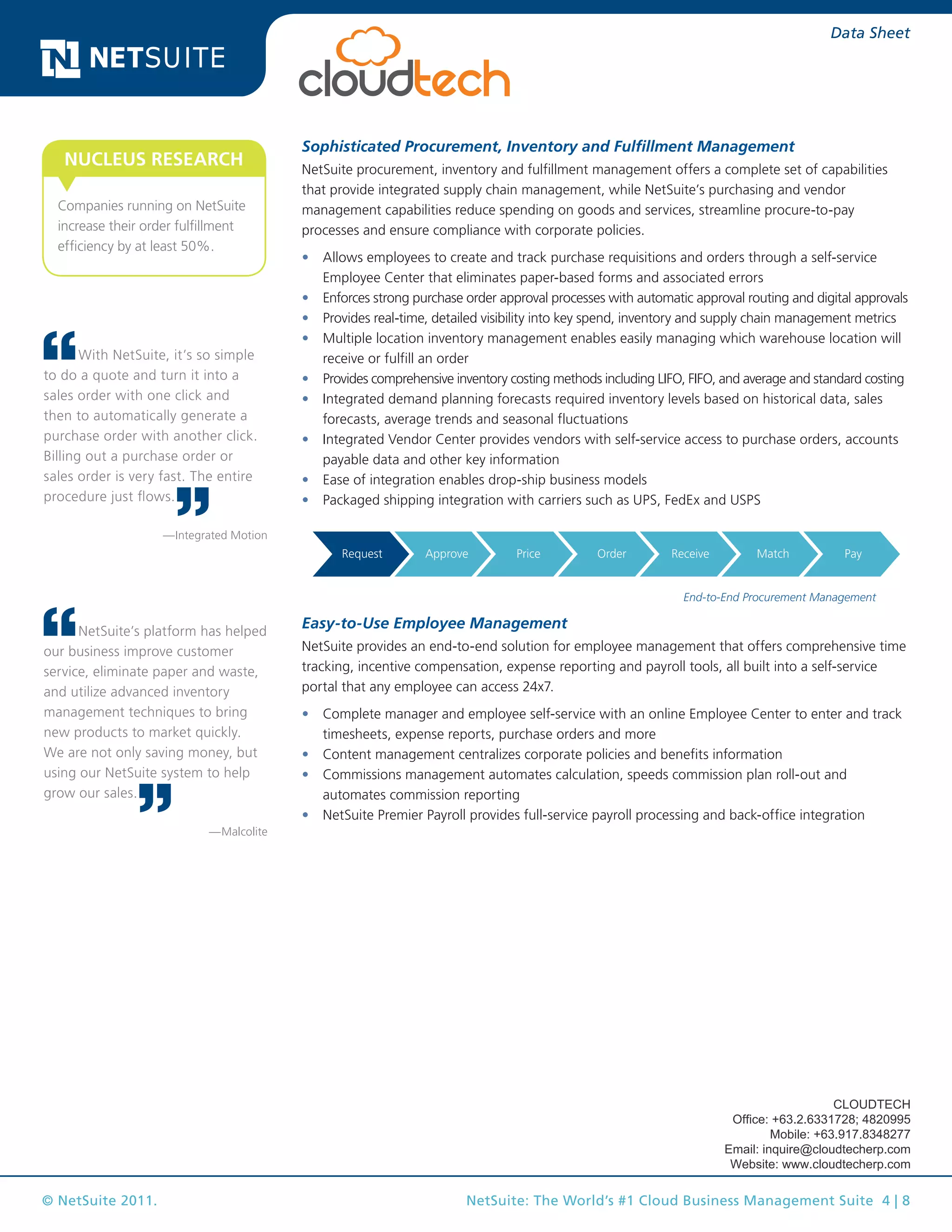 © NetSuite 2011. NetSuite: The World’s #1 Cloud Business Management Suite 4 | 8
Data Sheet
Sophisticated Procurement, Inventory and Fulfillment Management
NetSuite procurement, inventory and fulfillment management offers a complete set of capabilities
that provide integrated supply chain management, while NetSuite’s purchasing and vendor
management capabilities reduce spending on goods and services, streamline procure-to-pay
processes and ensure compliance with corporate policies.
•	 Allows employees to create and track purchase requisitions and orders through a self-service
Employee Center that eliminates paper-based forms and associated errors
•	 Enforces strong purchase order approval processes with automatic approval routing and digital approvals
•	 Provides real-time, detailed visibility into key spend, inventory and supply chain management metrics
•	 Multiple location inventory management enables easily managing which warehouse location will
receive or fulfill an order
•	 Provides comprehensive inventory costing methods including LIFO, FIFO, and average and standard costing
•	 Integrated demand planning forecasts required inventory levels based on historical data, sales
forecasts, average trends and seasonal fluctuations
•	 Integrated Vendor Center provides vendors with self-service access to purchase orders, accounts
payable data and other key information
•	 Ease of integration enables drop-ship business models
•	 Packaged shipping integration with carriers such as UPS, FedEx and USPS
Lead Opportunity Quote Order
Ship
& Track
Invoice Service
Request Approve Price Order Receive Match Pay
Sales &
Marketing
Project
Management
Resource
Management
Time
Sheets
Expenses
Project
Accounting
Invoicing
End-to-End Procurement Management
Easy-to-Use Employee Management
NetSuite provides an end-to-end solution for employee management that offers comprehensive time
tracking, incentive compensation, expense reporting and payroll tools, all built into a self-service
portal that any employee can access 24x7.
•	 Complete manager and employee self-service with an online Employee Center to enter and track
timesheets, expense reports, purchase orders and more
•	 Content management centralizes corporate policies and benefits information
•	 Commissions management automates calculation, speeds commission plan roll-out and
automates commission reporting
•	 NetSuite Premier Payroll provides full-service payroll processing and back-office integration
With NetSuite, it’s so simple
to do a quote and turn it into a
sales order with one click and
then to automatically generate a
purchase order with another click.
Billing out a purchase order or
sales order is very fast. The entire
procedure just flows.
—Integrated Motion
NetSuite’s platform has helped
our business improve customer
service, eliminate paper and waste,
and utilize advanced inventory
management techniques to bring
new products to market quickly.
We are not only saving money, but
using our NetSuite system to help
grow our sales.
—Malcolite
Companies running on NetSuite
increase their order fulfillment
efficiency by at least 50%.
NUCLEUS RESEARCH
CLOUDTECH
Office: +63.2.6331728; 4820995
Mobile: +63.917.8348277
Email: inquire@cloudtecherp.com
Website: www.cloudtecherp.com
 