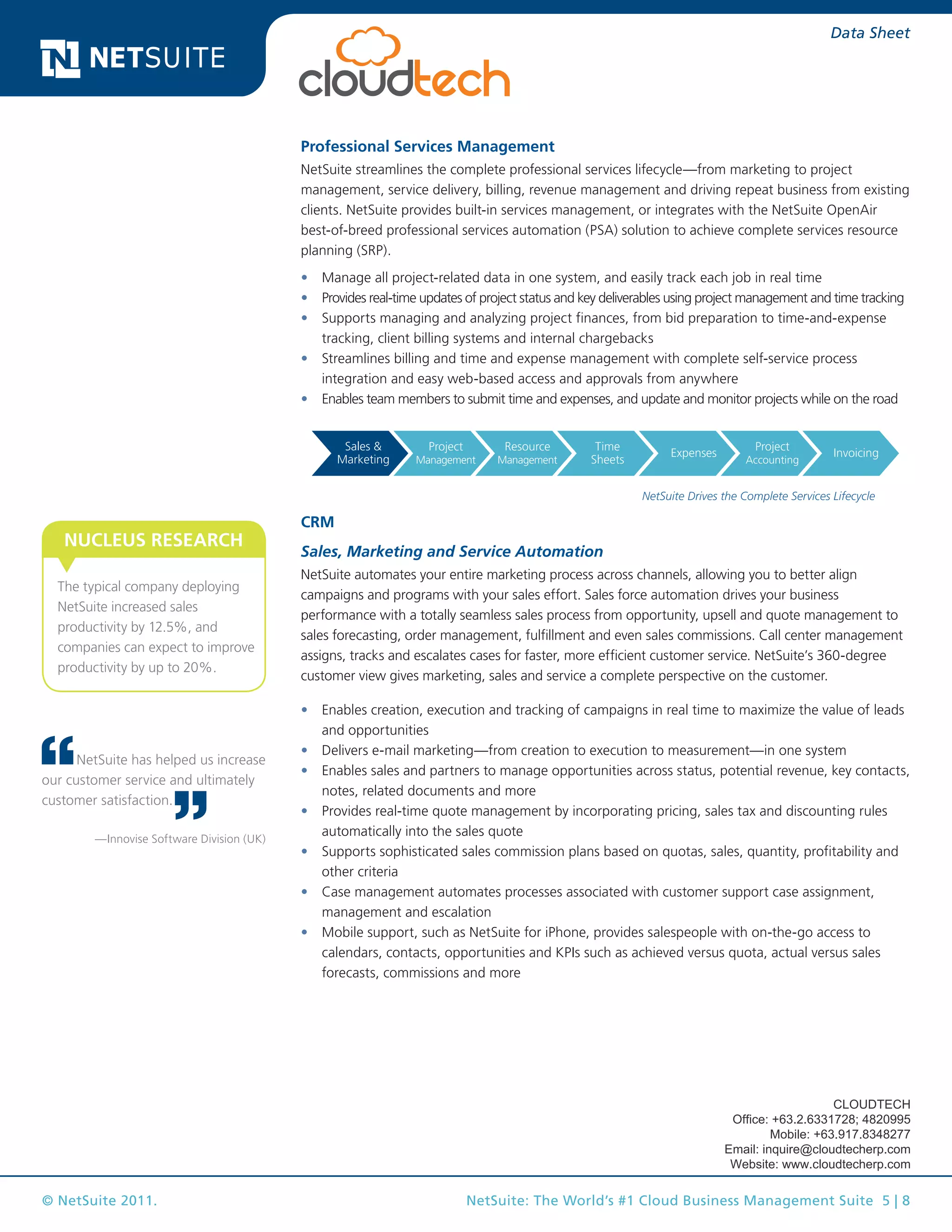 © NetSuite 2011. NetSuite: The World’s #1 Cloud Business Management Suite 5 | 8
Data Sheet
Professional Services Management
NetSuite streamlines the complete professional services lifecycle—from marketing to project
management, service delivery, billing, revenue management and driving repeat business from existing
clients. NetSuite provides built-in services management, or integrates with the NetSuite OpenAir
best-of-breed professional services automation (PSA) solution to achieve complete services resource
planning (SRP).
•	 Manage all project-related data in one system, and easily track each job in real time
•	 Provides real-time updates of project status and key deliverables using project management and time tracking
•	 Supports managing and analyzing project finances, from bid preparation to time-and-expense
tracking, client billing systems and internal chargebacks
•	 Streamlines billing and time and expense management with complete self-service process
integration and easy web-based access and approvals from anywhere
•	 Enables team members to submit time and expenses, and update and monitor projects while on the road
Lead Opportunity Quote Order
Ship
& Track
Invoice Service
Request Approve Price Order Receive Match Pay
Sales &
Marketing
Project
Management
Resource
Management
Time
Sheets
Expenses
Project
Accounting
Invoicing
NetSuite Drives the Complete Services Lifecycle
CRM
Sales, Marketing and Service Automation
NetSuite automates your entire marketing process across channels, allowing you to better align
campaigns and programs with your sales effort. Sales force automation drives your business
performance with a totally seamless sales process from opportunity, upsell and quote management to
sales forecasting, order management, fulfillment and even sales commissions. Call center management
assigns, tracks and escalates cases for faster, more efficient customer service. NetSuite’s 360-degree
customer view gives marketing, sales and service a complete perspective on the customer.
•	 Enables creation, execution and tracking of campaigns in real time to maximize the value of leads
and opportunities
•	 Delivers e-mail marketing—from creation to execution to measurement—in one system
•	 Enables sales and partners to manage opportunities across status, potential revenue, key contacts,
notes, related documents and more
•	 Provides real-time quote management by incorporating pricing, sales tax and discounting rules
automatically into the sales quote
•	 Supports sophisticated sales commission plans based on quotas, sales, quantity, profitability and
other criteria
•	 Case management automates processes associated with customer support case assignment,
management and escalation
•	 Mobile support, such as NetSuite for iPhone, provides salespeople with on-the-go access to
calendars, contacts, opportunities and KPIs such as achieved versus quota, actual versus sales
forecasts, commissions and more
NetSuite has helped us increase
our customer service and ultimately
customer satisfaction.
—Innovise Software Division (UK)
The typical company deploying
NetSuite increased sales
productivity by 12.5%, and
companies can expect to improve
productivity by up to 20%.
NUCLEUS RESEARCH
CLOUDTECH
Office: +63.2.6331728; 4820995
Mobile: +63.917.8348277
Email: inquire@cloudtecherp.com
Website: www.cloudtecherp.com
 