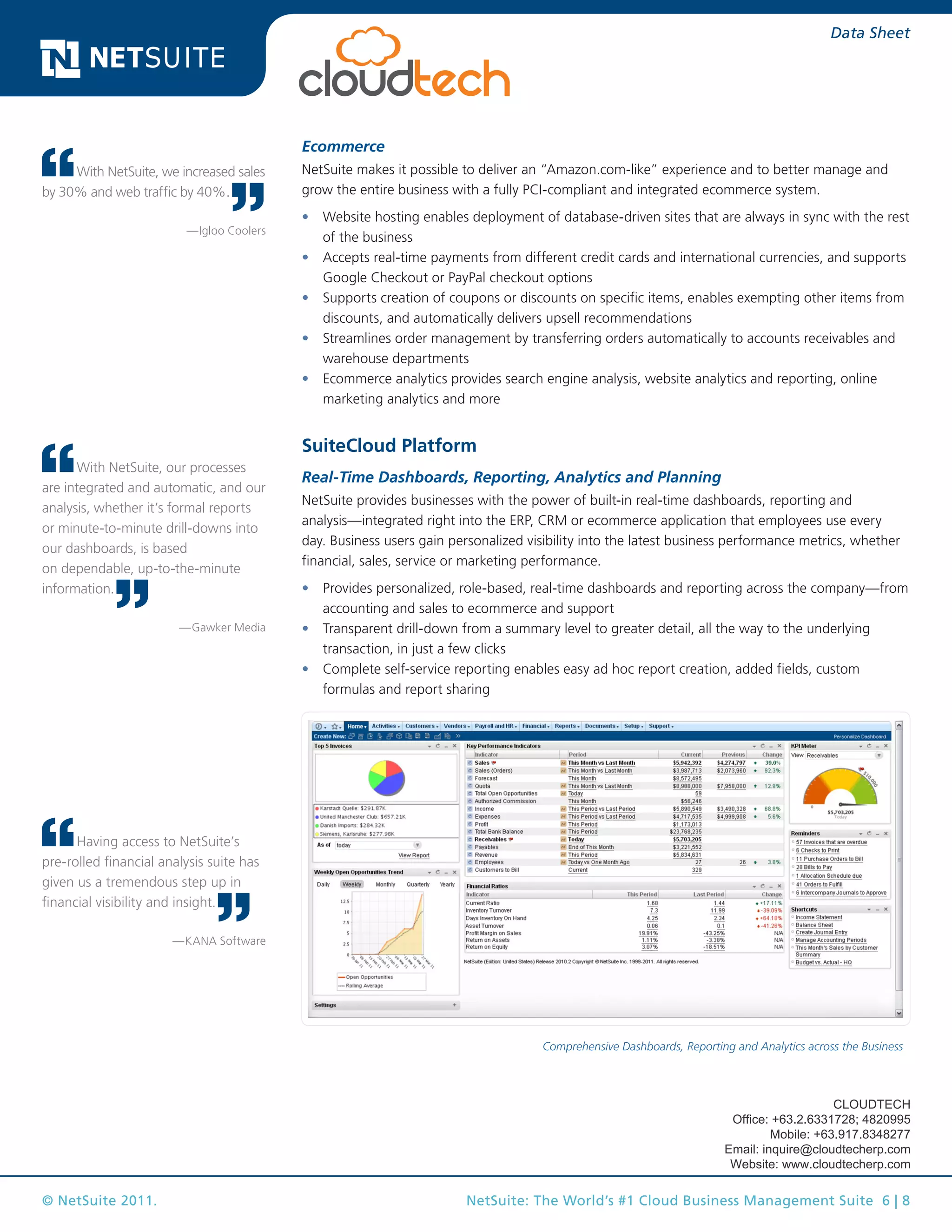 © NetSuite 2011. NetSuite: The World’s #1 Cloud Business Management Suite 6 | 8
Data Sheet
Ecommerce
NetSuite makes it possible to deliver an “Amazon.com-like” experience and to better manage and
grow the entire business with a fully PCI-compliant and integrated ecommerce system.
•	 Website hosting enables deployment of database-driven sites that are always in sync with the rest
of the business
•	 Accepts real-time payments from different credit cards and international currencies, and supports
Google Checkout or PayPal checkout options
•	 Supports creation of coupons or discounts on specific items, enables exempting other items from
discounts, and automatically delivers upsell recommendations
•	 Streamlines order management by transferring orders automatically to accounts receivables and
warehouse departments
•	 Ecommerce analytics provides search engine analysis, website analytics and reporting, online
marketing analytics and more
SuiteCloud Platform
Real-Time Dashboards, Reporting, Analytics and Planning
NetSuite provides businesses with the power of built-in real-time dashboards, reporting and
analysis—integrated right into the ERP, CRM or ecommerce application that employees use every
day. Business users gain personalized visibility into the latest business performance metrics, whether
financial, sales, service or marketing performance.
•	 Provides personalized, role-based, real-time dashboards and reporting across the company—from
accounting and sales to ecommerce and support
•	 Transparent drill-down from a summary level to greater detail, all the way to the underlying
transaction, in just a few clicks
•	 Complete self-service reporting enables easy ad hoc report creation, added fields, custom
formulas and report sharing
Comprehensive Dashboards, Reporting and Analytics across the Business
With NetSuite, our processes
are integrated and automatic, and our
analysis, whether it’s formal reports
or minute-to-minute drill-downs into
our dashboards, is based
on dependable, up-to-the-minute
information.
—Gawker Media
With NetSuite, we increased sales
by 30% and web traffic by 40%.
—Igloo Coolers
Having access to NetSuite’s
pre-rolled financial analysis suite has
given us a tremendous step up in
financial visibility and insight.
—KANA Software
CLOUDTECH
Office: +63.2.6331728; 4820995
Mobile: +63.917.8348277
Email: inquire@cloudtecherp.com
Website: www.cloudtecherp.com
 