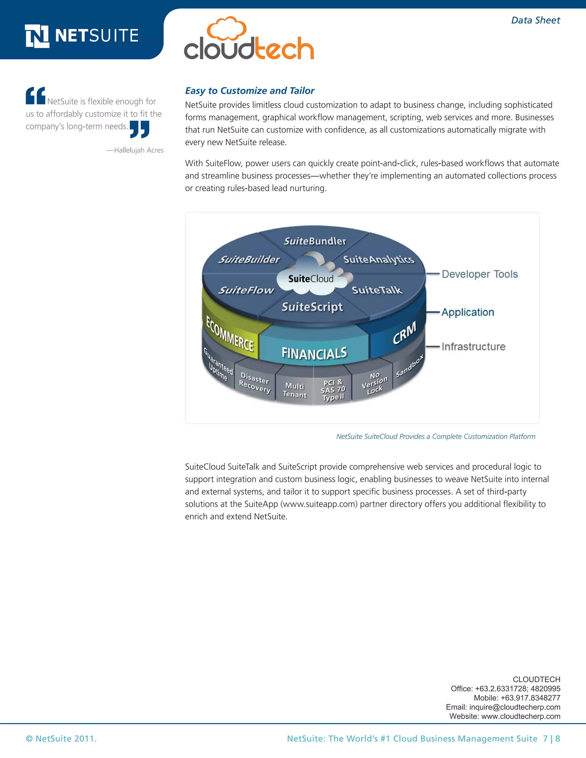 © NetSuite 2011. NetSuite: The World’s #1 Cloud Business Management Suite 7 | 8
Data Sheet
Easy to Customize and Tailor
NetSuite provides limitless cloud customization to adapt to business change, including sophisticated
forms management, graphical workflow management, scripting, web services and more. Businesses
that run NetSuite can customize with confidence, as all customizations automatically migrate with
every new NetSuite release.
With SuiteFlow, power users can quickly create point-and-click, rules-based workflows that automate
and streamline business processes—whether they’re implementing an automated collections process
or creating rules-based lead nurturing.
NetSuite SuiteCloud Provides a Complete Customization Platform
SuiteCloud SuiteTalk and SuiteScript provide comprehensive web services and procedural logic to
support integration and custom business logic, enabling businesses to weave NetSuite into internal
and external systems, and tailor it to support specific business processes. A set of third-party
solutions at the SuiteApp (www.suiteapp.com) partner directory offers you additional flexibility to
enrich and extend NetSuite.
NetSuite is flexible enough for
us to affordably customize it to fit the
company’s long-term needs.
—Hallelujah Acres
CLOUDTECH
Office: +63.2.6331728; 4820995
Mobile: +63.917.8348277
Email: inquire@cloudtecherp.com
Website: www.cloudtecherp.com
 