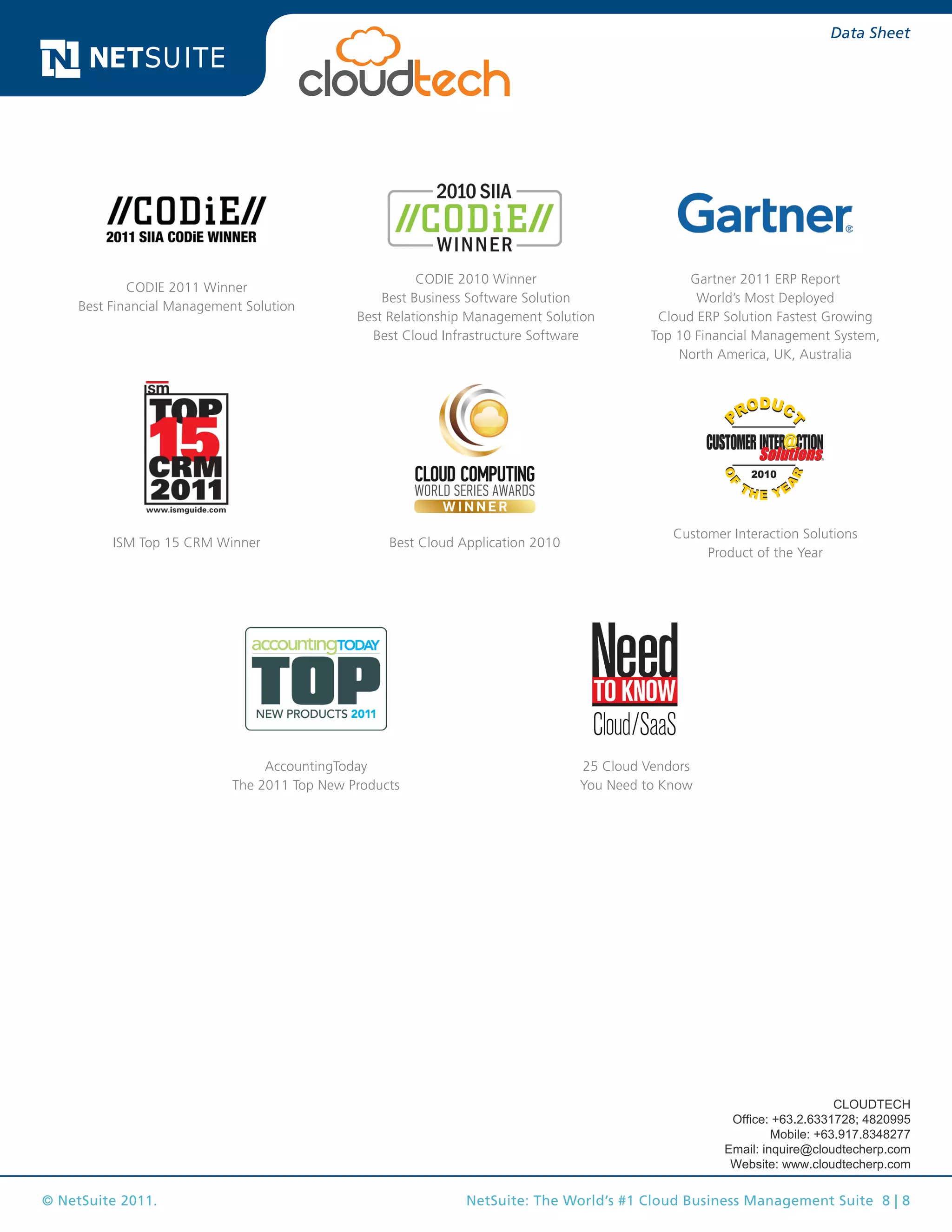 © NetSuite 2011. NetSuite: The World’s #1 Cloud Business Management Suite 8 | 8
Data Sheet
Customer Interaction Solutions
Product of the Year
ISM Top 15 CRM Winner Best Cloud Application 2010
Gartner 2011 ERP Report
World’s Most Deployed
Cloud ERP Solution Fastest Growing
Top 10 Financial Management System,
North America, UK, Australia
AccountingToday
The 2011 Top New Products
CODIE 2011 Winner
Best Financial Management Solution
CODIE 2010 Winner
Best Business Software Solution
Best Relationship Management Solution
Best Cloud Infrastructure Software
25 Cloud Vendors
You Need to Know
CLOUDTECH
Office: +63.2.6331728; 4820995
Mobile: +63.917.8348277
Email: inquire@cloudtecherp.com
Website: www.cloudtecherp.com
 