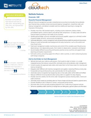 © NetSuite 2011. NetSuite: The World’s #1 Cloud Business Management Suite 3 | 8
Data Sheet
NetSuite Features
Financials / ERP
Powerful Financial Management
NetSuite financial management provides comprehensive accounting functionality that accelerates
your financial close, provides strong invoicing and expense management, streamlines order and
revenue management, and delivers complete real-time visibility and reporting to manage the
financials of the business.
•	 Provides more than 100 standard reports, including income statements, balance sheets,
consolidated reports, variance reports and side-by-side comparisons—or easily create and define
financial reports according to the needs of your business
•	 Flexible general ledger, accounts receivable and accounts payable; supports an unlimited number
of general ledger accounts, sub-accounts and segments
•	 Automated allocations, currency management tools and period locking simplify the period-end close process
•	 Always-on audit trail provides total background into every transaction, such as the author and
time of each entry
•	 Fixed asset management enables maintenance and control of the complete asset lifecycle across
depreciating or non-depreciating assets, from creation to depreciation, revaluation and disposal
•	 Accommodates different accounting and business practices across countries and supports local
reporting and taxation requirements
•	 Full multi-currency accounting support for offices in other countries, or when conducting business
with foreign companies
End-to-End Order-to-Cash Management
•	 NetSuite fast-tracks your order-to-cash process—from quote to order to invoice—in a single
integrated process that reduces manual effort, eliminates errors and accelerates order management.
•	 Converts quotes into approved sales orders and routes them to the finance team for invoicing and
revenue recognition
•	 Integrates order fulfillment with inventory management and suppliers, improving efficiency at every step
•	 Incorporates pricing and discounting rules automatically into the quote process
•	 Automates revenue recognition by recognizing rules on how sales orders will be billed and fulfilled
•	 Reduces fulfillment errors by electronically routing orders to suppliers for drop shipping
•	 Provides real-time visibility into the entire order management process showing orders, trends and
order-conversion
•	 Automates invoice creation by calculating sales tax, finance charges and discounts based on payment terms
•	 Provides flexibility to bill in advance or arrears, and prorate partial months
•	 Eliminates data re-entry by easily accepting payments from a wide array of payment vehicles
•	 Self-service capabilities enable customers to manage their own billing plans, payment options and information
Lead Opportunity Quote Order
Ship
& Track
Invoice Service
Request Approve Price Order Receive Match Pay
Sales &
Marketing
Project
Management
Resource
Management
Time
Sheets
Expenses
Project
Accounting
Invoicing
NetSuite Automates the Complete Order Management Process
Businesses running NetSuite
have reduced close times by
20%–50%, reduced billing costs
25%–75%, and improved DSO
by 10%–20%.
NUCLEUS RESEARCH
NetSuite makes the revenue
recognition process more secure and
safe from human error.
—CashEdge
The consistent, repeatable
practices in NetSuite’s order-to-
fulfillment chain have been a
tremendous boon. We’re cutting
the time in half.
—China Manufacturing Network
CLOUDTECH
Office: +63.2.6331728; 4820995
Mobile: +63.917.8348277
Email: inquire@cloudtecherp.com
Website: www.cloudtecherp.com
 
