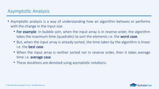© Dot Net Tricks Innovation Pvt. Ltd. | All rights Reserved.
• Asymptotic analysis is a way of understanding how an algorithm behaves or performs
with the change in the input size.
• For example: In bubble sort, when the input array is in reverse order, the algorithm
takes the maximum time (quadratic) to sort the elements i.e. the worst case.
• But, when the input array is already sorted, the time taken by the algorithm is linear
i.e. the best case.
• When the input array is neither sorted nor in reverse order, then it takes average
time i.e. average case.
• These durations are denoted using asymptotic notations.
Asymptotic Analysis
 