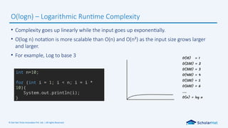 © Dot Net Tricks Innovation Pvt. Ltd. | All rights Reserved.
• Complexity goes up linearly while the input goes up exponentially.
• O(log n) notation is more scalable than O(n) and O(n²) as the input size grows larger
and larger.
• For example, Log to base 3
O(logn) – Logarithmic Runtime Complexity
int n=10;
for (int i = 1; i < n; i = i *
10){
System.out.println(i);
}
 