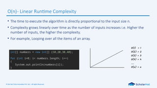 © Dot Net Tricks Innovation Pvt. Ltd. | All rights Reserved.
• The time to execute the algorithm is directly proportional to the input size n.
• Complexity grows linearly over time as the number of inputs increases i.e. Higher the
number of inputs, the higher the complexity.
• For example, Looping over all the items of an array.
O(n)- Linear Runtime Complexity
int[] numbers = new int[] {10,20,30,40};
for (int i=0; i< numbers.length; i++)
{
System.out.println(numbers[i]);
}
 